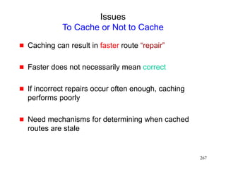 267
Issues
To Cache or Not to Cache
 Caching can result in faster route “repair”
 Faster does not necessarily mean correct
 If incorrect repairs occur often enough, caching
performs poorly
 Need mechanisms for determining when cached
routes are stale
 