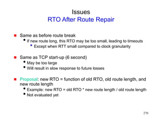 270
Issues
RTO After Route Repair
 Same as before route break
If new route long, this RTO may be too small, leading to timeouts
• Except when RTT small compared to clock granularity
 Same as TCP start-up (6 second)
May be too large
Will result in slow response to future losses
 Proposal: new RTO = function of old RTO, old route length, and
new route length
Example: new RTO = old RTO * new route length / old route length
Not evaluated yet
 