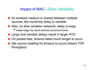 271
Impact of MAC - Delay Variability
 As wireless medium is shared between multiple
sources, the round-trip delay is variable
 Also, on slow wireless networks, delay is large
made larger by send-receive turnaround time
 Large and variable delays result in larger RTO
 On packet loss, timeout takes much longer to occur
 Idle source (waiting for timeout to occur) lowers TCP
throughput
 