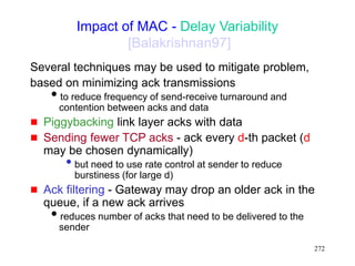 272
Impact of MAC - Delay Variability
[Balakrishnan97]
Several techniques may be used to mitigate problem,
based on minimizing ack transmissions
to reduce frequency of send-receive turnaround and
contention between acks and data
 Piggybacking link layer acks with data
 Sending fewer TCP acks - ack every d-th packet (d
may be chosen dynamically)
• but need to use rate control at sender to reduce
burstiness (for large d)
 Ack filtering - Gateway may drop an older ack in the
queue, if a new ack arrives
reduces number of acks that need to be delivered to the
sender
 