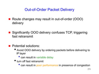 273
Out-of-Order Packet Delivery
 Route changes may result in out-of-order (OOO)
delivery
 Significantly OOO delivery confuses TCP, triggering
fast retransmit
 Potential solutions:
Avoid OOO delivery by ordering packets before delivering to
IP layer
• can result in variable delay
turn off fast retransmit
• can result in poor performance in presence of congestion
 