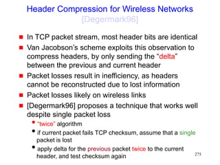 275
Header Compression for Wireless Networks
[Degermark96]
 In TCP packet stream, most header bits are identical
 Van Jacobson’s scheme exploits this observation to
compress headers, by only sending the “delta”
between the previous and current header
 Packet losses result in inefficiency, as headers
cannot be reconstructed due to lost information
 Packet losses likely on wireless links
 [Degermark96] proposes a technique that works well
despite single packet loss
“twice” algorithm
if current packet fails TCP checksum, assume that a single
packet is lost
apply delta for the previous packet twice to the current
header, and test checksum again
 