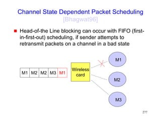 277
Channel State Dependent Packet Scheduling
[Bhagwat96]
 Head-of-the Line blocking can occur with FIFO (first-
in-first-out) scheduling, if sender attempts to
retransmit packets on a channel in a bad state
M1 M2 M3
M2 M1
Wireless
card
M1
M2
M3
 