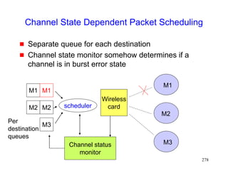 278
Channel State Dependent Packet Scheduling
 Separate queue for each destination
 Channel state monitor somehow determines if a
channel is in burst error state
M1
M2
M3
M2
M1
Wireless
card
M1
M2
M3
scheduler
Channel status
monitor
Per
destination
queues
 
