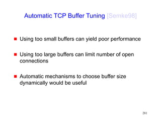 281
Automatic TCP Buffer Tuning [Semke98]
 Using too small buffers can yield poor performance
 Using too large buffers can limit number of open
connections
 Automatic mechanisms to choose buffer size
dynamically would be useful
 