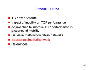 282
Tutorial Outline
 TCP over Satellite
 Impact of mobility on TCP performance
 Approaches to improve TCP performance in
presence of mobility
 Issues in multi-hop wireless networks
 Issues needing further work
 References
 