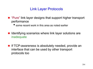 284
Link Layer Protocols
 “Pure” link layer designs that support higher transport
performance
some recent work in this area as noted earlier
 Identifying scenarios where link layer solutions are
inadequate
 If TCP-awareness is absolutely needed, provide an
interface that can be used by other transport
protocols too
 