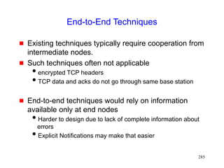 285
End-to-End Techniques
 Existing techniques typically require cooperation from
intermediate nodes.
 Such techniques often not applicable
encrypted TCP headers
TCP data and acks do not go through same base station
 End-to-end techniques would rely on information
available only at end nodes
Harder to design due to lack of complete information about
errors
Explicit Notifications may make that easier
 