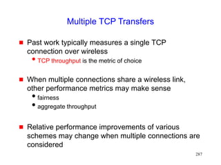 287
Multiple TCP Transfers
 Past work typically measures a single TCP
connection over wireless
TCP throughput is the metric of choice
 When multiple connections share a wireless link,
other performance metrics may make sense
fairness
aggregate throughput
 Relative performance improvements of various
schemes may change when multiple connections are
considered
 