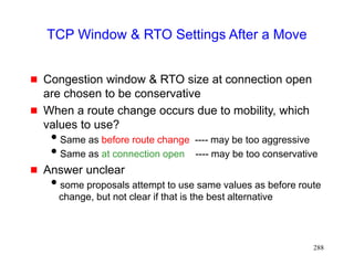 288
TCP Window & RTO Settings After a Move
 Congestion window & RTO size at connection open
are chosen to be conservative
 When a route change occurs due to mobility, which
values to use?
Same as before route change ---- may be too aggressive
Same as at connection open ---- may be too conservative
 Answer unclear
some proposals attempt to use same values as before route
change, but not clear if that is the best alternative
 