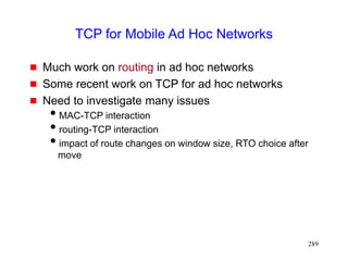 289
TCP for Mobile Ad Hoc Networks
 Much work on routing in ad hoc networks
 Some recent work on TCP for ad hoc networks
 Need to investigate many issues
MAC-TCP interaction
routing-TCP interaction
impact of route changes on window size, RTO choice after
move
 