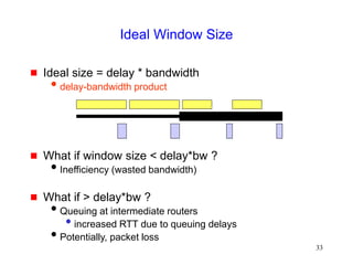 33
Ideal Window Size
 Ideal size = delay * bandwidth
delay-bandwidth product
 What if window size < delay*bw ?
Inefficiency (wasted bandwidth)
 What if > delay*bw ?
Queuing at intermediate routers
• increased RTT due to queuing delays
Potentially, packet loss
 