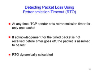35
Detecting Packet Loss Using
Retransmission Timeout (RTO)
 At any time, TCP sender sets retransmission timer for
only one packet
 If acknowledgement for the timed packet is not
received before timer goes off, the packet is assumed
to be lost
 RTO dynamically calculated
 