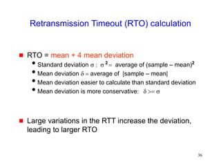 36
Retransmission Timeout (RTO) calculation
 RTO = mean + 4 mean deviation
Standard deviation s : s = average of (sample – mean)
Mean deviation d = average of |sample – mean|
Mean deviation easier to calculate than standard deviation
Mean deviation is more conservative: d >= s
 Large variations in the RTT increase the deviation,
leading to larger RTO
2 2
 