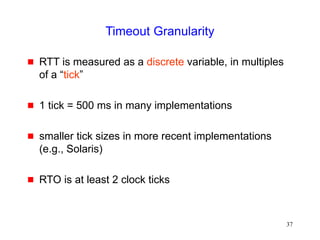 37
Timeout Granularity
 RTT is measured as a discrete variable, in multiples
of a “tick”
 1 tick = 500 ms in many implementations
 smaller tick sizes in more recent implementations
(e.g., Solaris)
 RTO is at least 2 clock ticks
 