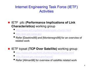 4
Internet Engineering Task Force (IETF)
Activities
 IETF pilc (Performance Implications of Link
Characteristics) working group
http://www.ietf.org/html.charters/pilc-charter.html
http://pilc.grc.nasa.gov
Refer [Dawkins99] and [Montenegro99] for an overview of
related work
 IETF tcpsat (TCP Over Satellite) working group
http://www.ietf.org/html.charters/tcpsat-charter.html
http://tcpsat.grc.nasa.gov/tcpsat/
Refer [Allman98] for overview of satellite related work
 