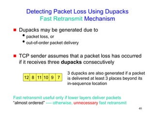 40
Detecting Packet Loss Using Dupacks
Fast Retransmit Mechanism
 Dupacks may be generated due to
packet loss, or
out-of-order packet delivery
 TCP sender assumes that a packet loss has occurred
if it receives three dupacks consecutively
12 8 7
9
10
11
3 dupacks are also generated if a packet
is delivered at least 3 places beyond its
in-sequence location
Fast retransmit useful only if lower layers deliver packets
“almost ordered” ---- otherwise, unnecessary fast retransmit
 