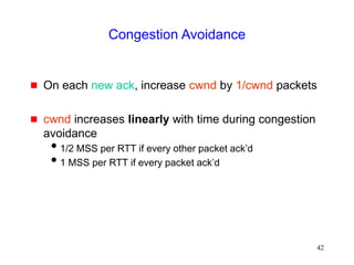 42
Congestion Avoidance
 On each new ack, increase cwnd by 1/cwnd packets
 cwnd increases linearly with time during congestion
avoidance
1/2 MSS per RTT if every other packet ack’d
1 MSS per RTT if every packet ack’d
 
