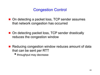44
Congestion Control
 On detecting a packet loss, TCP sender assumes
that network congestion has occurred
 On detecting packet loss, TCP sender drastically
reduces the congestion window
 Reducing congestion window reduces amount of data
that can be sent per RTT
throughput may decrease
 