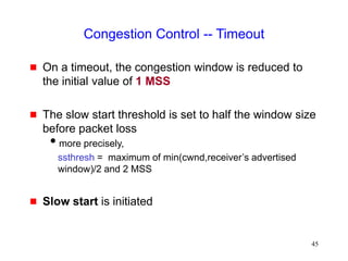 45
Congestion Control -- Timeout
 On a timeout, the congestion window is reduced to
the initial value of 1 MSS
 The slow start threshold is set to half the window size
before packet loss
more precisely,
ssthresh = maximum of min(cwnd,receiver’s advertised
window)/2 and 2 MSS
 Slow start is initiated
 
