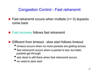 47
Congestion Control - Fast retransmit
 Fast retransmit occurs when multiple (>= 3) dupacks
come back
 Fast recovery follows fast retransmit
 Different from timeout : slow start follows timeout
timeout occurs when no more packets are getting across
fast retransmit occurs when a packet is lost, but latter
packets get through
ack clock is still there when fast retransmit occurs
no need to slow start
 