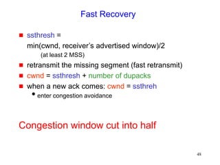 48
Fast Recovery
 ssthresh =
min(cwnd, receiver’s advertised window)/2
(at least 2 MSS)
 retransmit the missing segment (fast retransmit)
 cwnd = ssthresh + number of dupacks
 when a new ack comes: cwnd = ssthreh
enter congestion avoidance
Congestion window cut into half
 