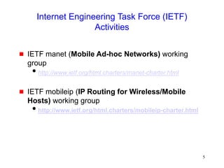 5
Internet Engineering Task Force (IETF)
Activities
 IETF manet (Mobile Ad-hoc Networks) working
group
http://www.ietf.org/html.charters/manet-charter.html
 IETF mobileip (IP Routing for Wireless/Mobile
Hosts) working group
http://www.ietf.org/html.charters/mobileip-charter.html
 