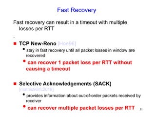 51
Fast Recovery
Fast recovery can result in a timeout with multiple
losses per RTT
.
 TCP New-Reno [Hoe96]
stay in fast recovery until all packet losses in window are
recovered
can recover 1 packet loss per RTT without
causing a timeout
 Selective Acknowledgements (SACK)
[mathis96rfc2018]
provides information about out-of-order packets received by
receiver
can recover multiple packet losses per RTT
 