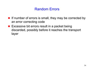 54
Random Errors
 If number of errors is small, they may be corrected by
an error correcting code
 Excessive bit errors result in a packet being
discarded, possibly before it reaches the transport
layer
 