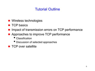 6
Tutorial Outline
 Wireless technologies
 TCP basics
 Impact of transmission errors on TCP performance
 Approaches to improve TCP performance
Classification
Discussion of selected approaches
 TCP over satellite
 