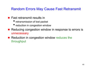 60
Random Errors May Cause Fast Retransmit
 Fast retransmit results in
retransmission of lost packet
reduction in congestion window
 Reducing congestion window in response to errors is
unnecessary
 Reduction in congestion window reduces the
throughput
 