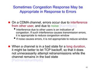 61
Sometimes Congestion Response May be
Appropriate in Response to Errors
 On a CDMA channel, errors occur due to interference
from other user, and due to noise [Karn99pilc]
Interference due to other users is an indication of
congestion. If such interference causes transmission errors,
it is appropriate to reduce congestion window
If noise causes errors, it is not appropriate to reduce window
 When a channel is in a bad state for a long duration,
it might be better to let TCP backoff, so that it does
not unnecessarily attempt retransmissions while the
channel remains in the bad state
[Padmanabhan99pilc]
 