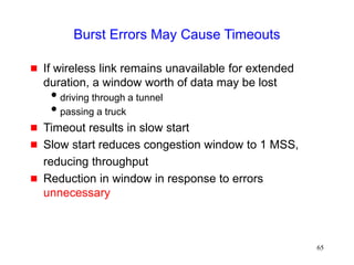 65
Burst Errors May Cause Timeouts
 If wireless link remains unavailable for extended
duration, a window worth of data may be lost
driving through a tunnel
passing a truck
 Timeout results in slow start
 Slow start reduces congestion window to 1 MSS,
reducing throughput
 Reduction in window in response to errors
unnecessary
 