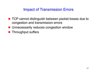 67
Impact of Transmission Errors
 TCP cannot distinguish between packet losses due to
congestion and transmission errors
 Unnecessarily reduces congestion window
 Throughput suffers
 