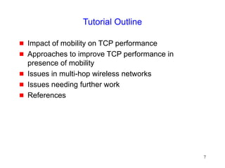 7
Tutorial Outline
 Impact of mobility on TCP performance
 Approaches to improve TCP performance in
presence of mobility
 Issues in multi-hop wireless networks
 Issues needing further work
 References
 