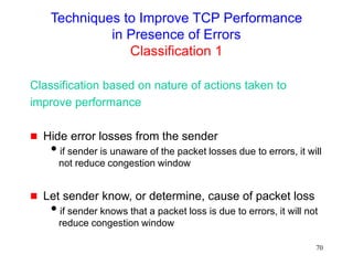 70
Techniques to Improve TCP Performance
in Presence of Errors
Classification 1
Classification based on nature of actions taken to
improve performance
 Hide error losses from the sender
if sender is unaware of the packet losses due to errors, it will
not reduce congestion window
 Let sender know, or determine, cause of packet loss
if sender knows that a packet loss is due to errors, it will not
reduce congestion window
 