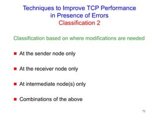 71
Techniques to Improve TCP Performance
in Presence of Errors
Classification 2
Classification based on where modifications are needed
 At the sender node only
 At the receiver node only
 At intermediate node(s) only
 Combinations of the above
 