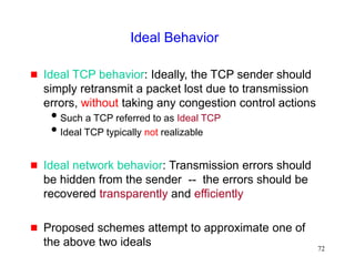 72
Ideal Behavior
 Ideal TCP behavior: Ideally, the TCP sender should
simply retransmit a packet lost due to transmission
errors, without taking any congestion control actions
Such a TCP referred to as Ideal TCP
Ideal TCP typically not realizable
 Ideal network behavior: Transmission errors should
be hidden from the sender -- the errors should be
recovered transparently and efficiently
 Proposed schemes attempt to approximate one of
the above two ideals
 