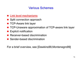 76
Various Schemes
 Link level mechanisms
 Split connection approach
 TCP-Aware link layer
 TCP-Unaware approximation of TCP-aware link layer
 Explicit notification
 Receiver-based discrimination
 Sender-based discrimination
For a brief overview, see [Dawkins99,Montenegro99]
 