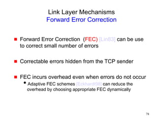 78
Link Layer Mechanisms
Forward Error Correction
 Forward Error Correction (FEC) [Lin83] can be use
to correct small number of errors
 Correctable errors hidden from the TCP sender
 FEC incurs overhead even when errors do not occur
Adaptive FEC schemes [Eckhardt98] can reduce the
overhead by choosing appropriate FEC dynamically
 