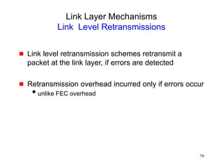 79
Link Layer Mechanisms
Link Level Retransmissions
 Link level retransmission schemes retransmit a
packet at the link layer, if errors are detected
 Retransmission overhead incurred only if errors occur
unlike FEC overhead
 