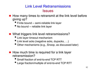 82
Link Level Retransmissions
Issues
 How many times to retransmit at the link level before
giving up?
Finite bound -- semi-reliable link layer
No bound -- reliable link layer
 What triggers link level retransmissions?
Link layer timeout mechanism
Link level acks (negative acks, dupacks, …)
Other mechanisms (e.g., Snoop, as discussed later)
 How much time is required for a link layer
retransmission?
Small fraction of end-to-end TCP RTT
Large fraction/multiple of end-to-end TCP RTT
 