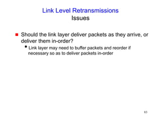 83
Link Level Retransmissions
Issues
 Should the link layer deliver packets as they arrive, or
deliver them in-order?
Link layer may need to buffer packets and reorder if
necessary so as to deliver packets in-order
 