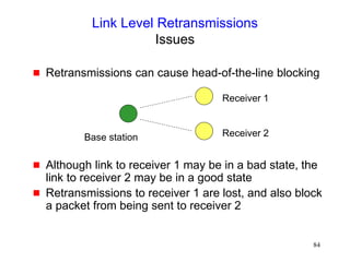 84
Link Level Retransmissions
Issues
 Retransmissions can cause head-of-the-line blocking
 Although link to receiver 1 may be in a bad state, the
link to receiver 2 may be in a good state
 Retransmissions to receiver 1 are lost, and also block
a packet from being sent to receiver 2
Base station
Receiver 1
Receiver 2
 