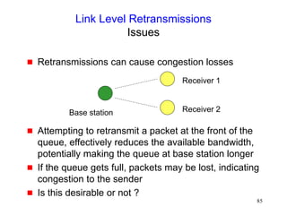 85
Link Level Retransmissions
Issues
 Retransmissions can cause congestion losses
 Attempting to retransmit a packet at the front of the
queue, effectively reduces the available bandwidth,
potentially making the queue at base station longer
 If the queue gets full, packets may be lost, indicating
congestion to the sender
 Is this desirable or not ?
Base station
Receiver 1
Receiver 2
 