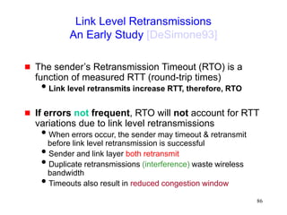 86
Link Level Retransmissions
An Early Study [DeSimone93]
 The sender’s Retransmission Timeout (RTO) is a
function of measured RTT (round-trip times)
Link level retransmits increase RTT, therefore, RTO
 If errors not frequent, RTO will not account for RTT
variations due to link level retransmissions
When errors occur, the sender may timeout & retransmit
before link level retransmission is successful
Sender and link layer both retransmit
Duplicate retransmissions (interference) waste wireless
bandwidth
Timeouts also result in reduced congestion window
 