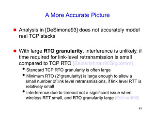 88
A More Accurate Picture
 Analysis in [DeSimone93] does not accurately model
real TCP stacks
 With large RTO granularity, interference is unlikely, if
time required for link-level retransmission is small
compared to TCP RTO [Balakrishnan96Sigcomm]
Standard TCP RTO granularity is often large
Minimum RTO (2*granularity) is large enough to allow a
small number of link level retransmissions, if link level RTT is
relatively small
Interference due to timeout not a significant issue when
wireless RTT small, and RTO granularity large [Eckhardt98]
 
