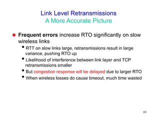 89
Link Level Retransmissions
A More Accurate Picture
 Frequent errors increase RTO significantly on slow
wireless links
RTT on slow links large, retransmissions result in large
variance, pushing RTO up
Likelihood of interference between link layer and TCP
retransmissions smaller
But congestion response will be delayed due to larger RTO
When wireless losses do cause timeout, much time wasted
 