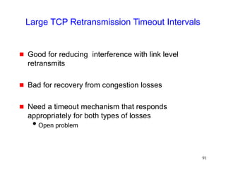 91
Large TCP Retransmission Timeout Intervals
 Good for reducing interference with link level
retransmits
 Bad for recovery from congestion losses
 Need a timeout mechanism that responds
appropriately for both types of losses
Open problem
 