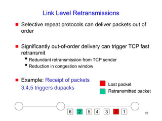 92
Link Level Retransmissions
 Selective repeat protocols can deliver packets out of
order
 Significantly out-of-order delivery can trigger TCP fast
retransmit
Redundant retransmission from TCP sender
Reduction in congestion window
 Example: Receipt of packets
3,4,5 triggers dupacks
6 2 5 2
3
4 1
Lost packet
Retransmitted packet
 